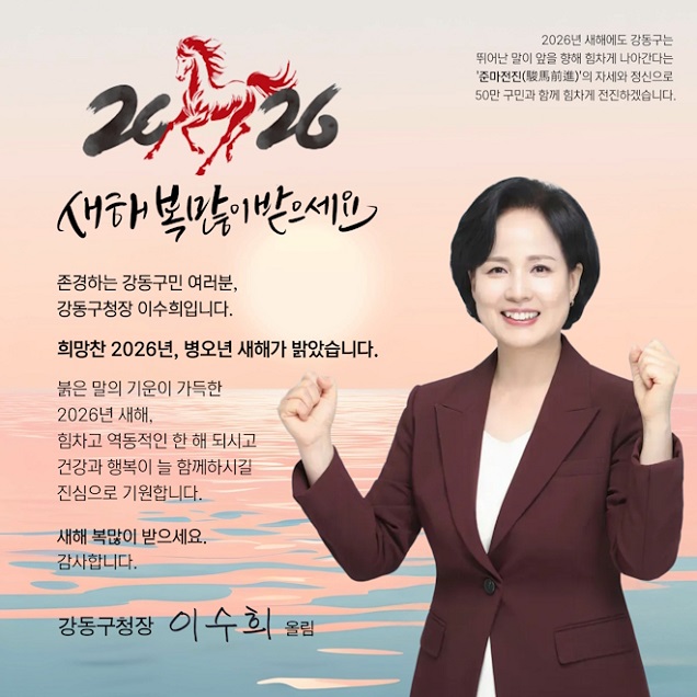 2026 새해 복 많이 받으세요

존경하는 강동구민 여러분,
강동구청장 이수희입니다.

희망찬 2026년, 병오년 새해가 밝았습니다.

붉은 말의 기운이 가득한 2026년 새해,
힘차고 역동적인 한 해 되시고
건강과 행복이 늘 함께하시길
진심으로 기원합니다.

새해 복 많이 받으세요.
감사합니다.

강동구청장 이수희 올림