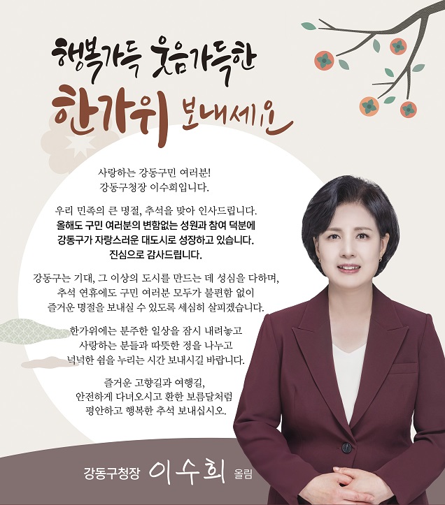 행복가득 웃음가득한 한가위 보내세요

사랑하는 강동구민 여러분 !
강동구청장 이수희입니다.

우리 민족의 큰 명절, 추석을 맞아 인사드립니다.
올해도 구민 여러분의 변함없는 성원과 참여 덕분에 강동구가 자랑스러운 대도시로 성장하고 있습니다.
진심으로 감사드립니다.

강동구는 기대, 그 이상의 도시를 만드는 데 성심을 다하며,
추석 연휴에도 구민 여러분 모두가 불편함 없이 즐거운 명절을 보내실 수 있도록 세심히 살피겠습니다.

한가위에는 분주한 일상을 잠시 내려놓고 사랑하는 분들과 따뜻한 정을 나누고 넉넉한 쉼을 누리는 시간 보내시길 바랍니다.

즐거운 고향길과 여행길,
안전하게 다녀오시고 환한 보름달처럼 평안하고 행복한 추석 보내십시오.